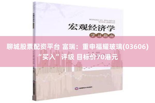 聊城股票配资平台 富瑞：重申福耀玻璃(03606)“买入”评级 目标价70港元