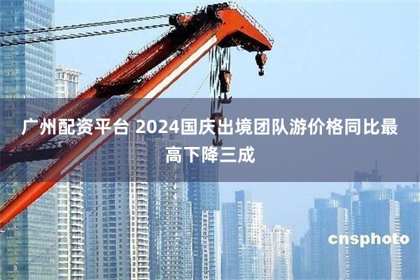 广州配资平台 2024国庆出境团队游价格同比最高下降三成