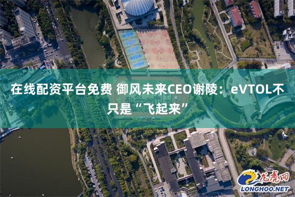 在线配资平台免费 御风未来CEO谢陵：eVTOL不只是“飞起来”