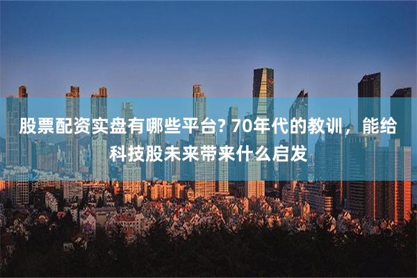 股票配资实盘有哪些平台? 70年代的教训，能给科技股未来带来什么启发