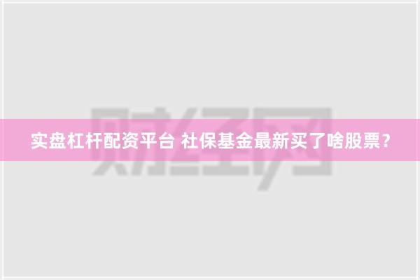 实盘杠杆配资平台 社保基金最新买了啥股票？