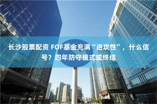 长沙股票配资 FOF基金充满“进攻性”，什么信号？四年防守模式或终结