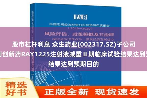 股市杠杆利息 众生药业(002317.SZ)子公司众生睿创创新药RAY1225注射液减重Ⅱ期临床试验结果达到预期目的