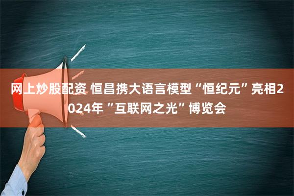 网上炒股配资 恒昌携大语言模型“恒纪元”亮相2024年“互联网之光”博览会