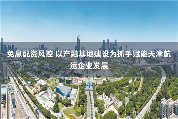 免息配资风控 以产融基地建设为抓手赋能天津航运企业发展