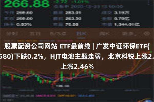 股票配资公司网站 ETF最前线 | 广发中证环保ETF(512580)下跌0.2%，HJT电池主题走弱，北京科锐上涨2.46%