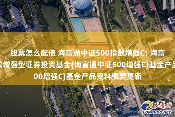 股票怎么配债 海富通中证500指数增强C: 海富通中证500指数增强型证券投资基金(海富通中证500增强C)基金产品资料概要更新