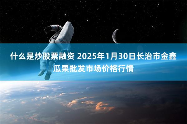 什么是炒股票融资 2025年1月30日长治市金鑫瓜果批发市场价格行情